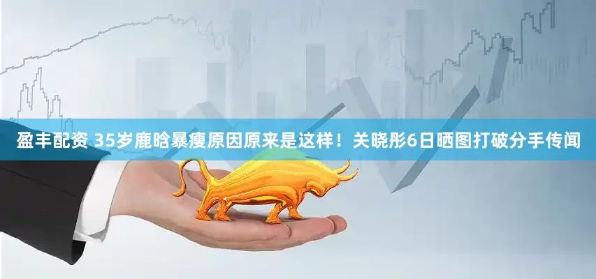 盈丰配资 35岁鹿晗暴瘦原因原来是这样！关晓彤6日晒图打破分手传闻