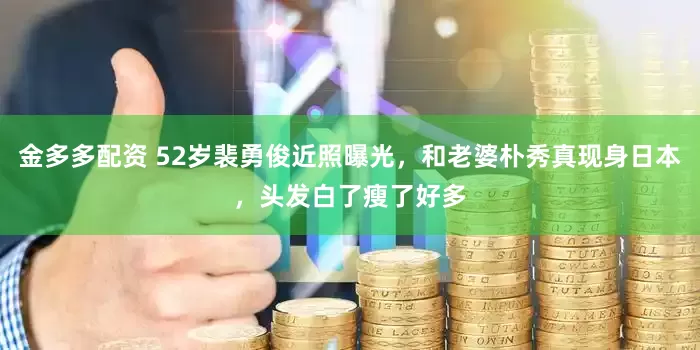 金多多配资 52岁裴勇俊近照曝光，和老婆朴秀真现身日本，头发白了瘦了好多