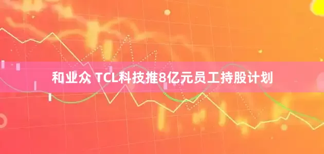 和业众 TCL科技推8亿元员工持股计划