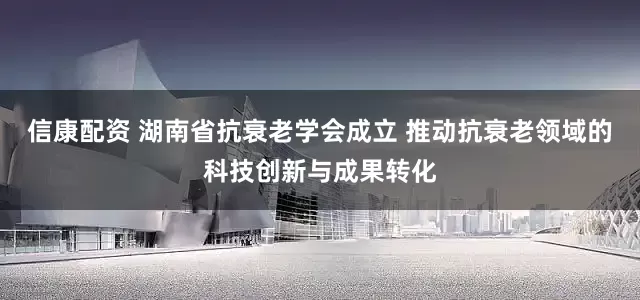 信康配资 湖南省抗衰老学会成立 推动抗衰老领域的科技创新与成果转化