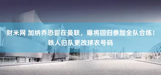 财米网 加纳乔恐留在曼联，曝将回归参加全队合练！铁人归队更改球衣号码