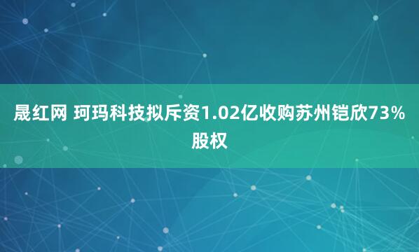 晟红网 珂玛科技拟斥资1.02亿收购苏州铠欣73%股权