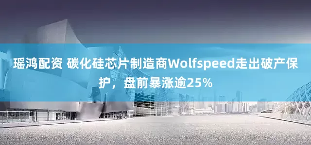 瑶鸿配资 碳化硅芯片制造商Wolfspeed走出破产保护，盘前暴涨逾25%