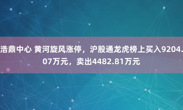 浩鼎中心 黄河旋风涨停，沪股通龙虎榜上买入9204.07万元，卖出4482.81万元