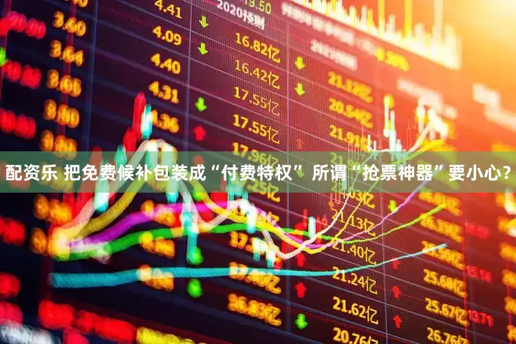 配资乐 把免费候补包装成“付费特权” 所谓“抢票神器”要小心？