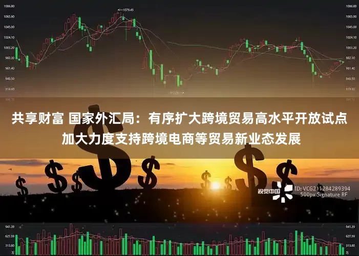 共享财富 国家外汇局：有序扩大跨境贸易高水平开放试点 加大力度支持跨境电商等贸易新业态发展