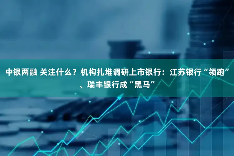 中银两融 关注什么？机构扎堆调研上市银行：江苏银行“领跑”、瑞丰银行成“黑马”