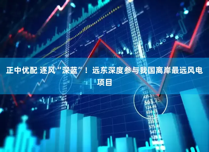 正中优配 逐风“深蓝”！远东深度参与我国离岸最远风电项目