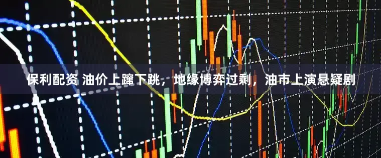 保利配资 油价上蹿下跳，地缘博弈过剩，油市上演悬疑剧
