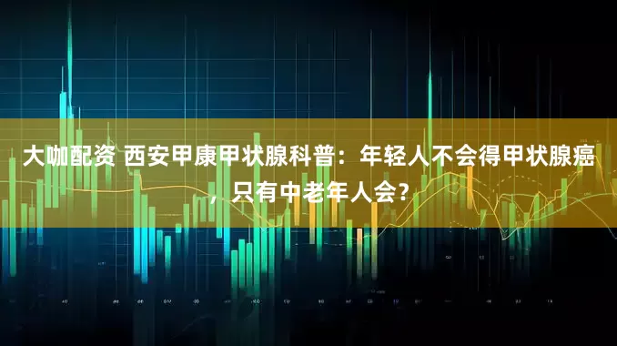 大咖配资 西安甲康甲状腺科普：年轻人不会得甲状腺癌，只有中老年人会？