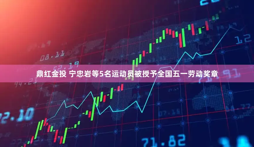 鼎红金投 宁忠岩等5名运动员被授予全国五一劳动奖章