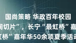 国尚策略 华政百年校园展示“时间切片”，长宁“最虹桥”嘉年华50余项夏季活动发布