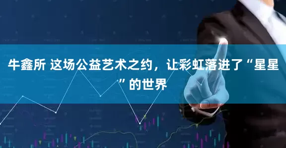 牛鑫所 这场公益艺术之约，让彩虹落进了“星星”的世界